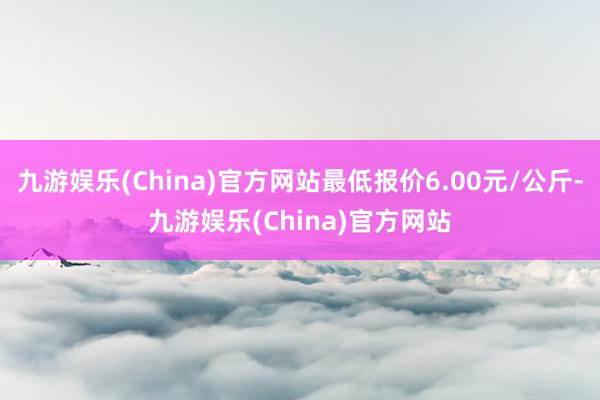 九游娱乐(China)官方网站最低报价6.00元/公斤-九游娱乐(China)官方网站