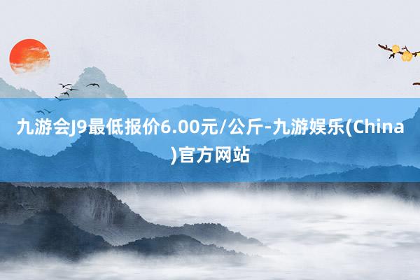 九游会J9最低报价6.00元/公斤-九游娱乐(China)官方网站