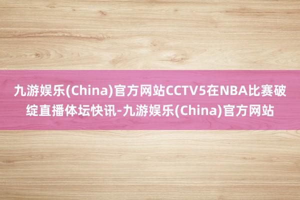 九游娱乐(China)官方网站CCTV5在NBA比赛破绽直播体坛快讯-九游娱乐(China)官方网站