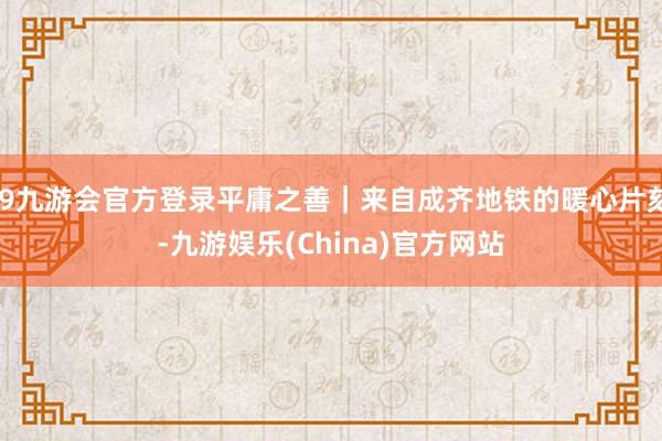 j9九游会官方登录平庸之善｜来自成齐地铁的暖心片刻-九游娱乐(China)官方网站