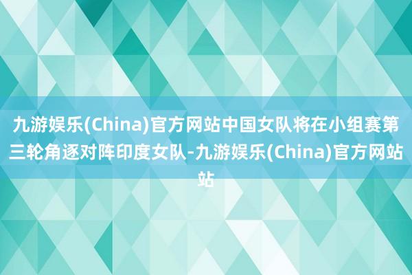 九游娱乐(China)官方网站中国女队将在小组赛第三轮角逐对阵印度女队-九游娱乐(China)官方网站