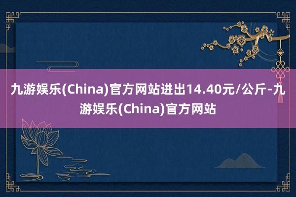 九游娱乐(China)官方网站进出14.40元/公斤-九游娱乐(China)官方网站