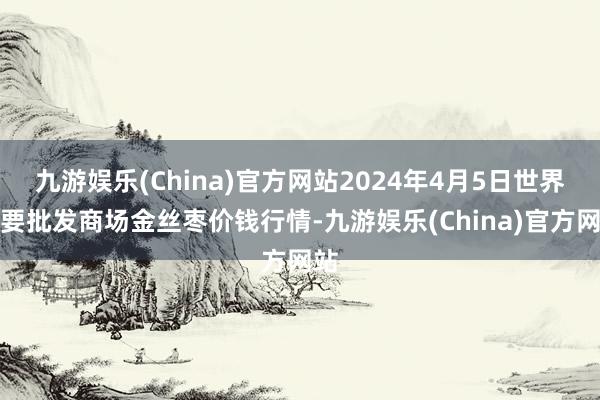 九游娱乐(China)官方网站2024年4月5日世界主要批发商场金丝枣价钱行情-九游娱乐(China)官方网站