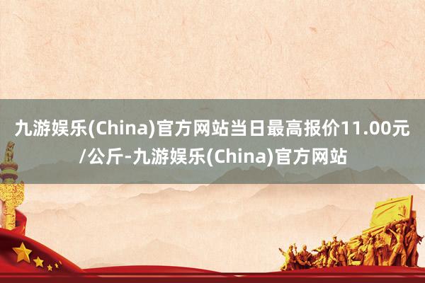 九游娱乐(China)官方网站当日最高报价11.00元/公斤-九游娱乐(China)官方网站