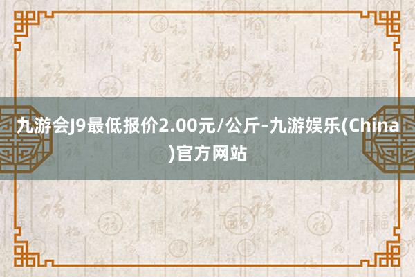 九游会J9最低报价2.00元/公斤-九游娱乐(China)官方网站