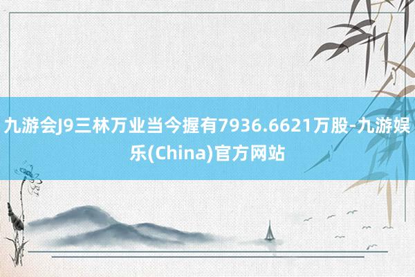 九游会J9三林万业当今握有7936.6621万股-九游娱乐(China)官方网站