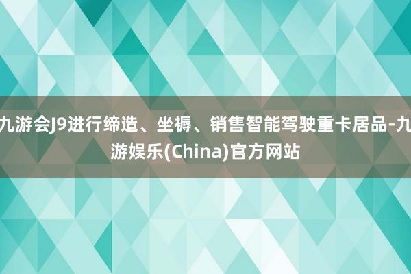 九游会J9进行缔造、坐褥、销售智能驾驶重卡居品-九游娱乐(China)官方网站
