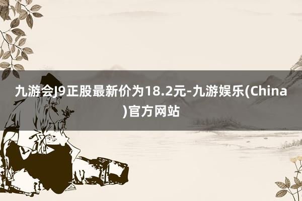 九游会J9正股最新价为18.2元-九游娱乐(China)官方网站