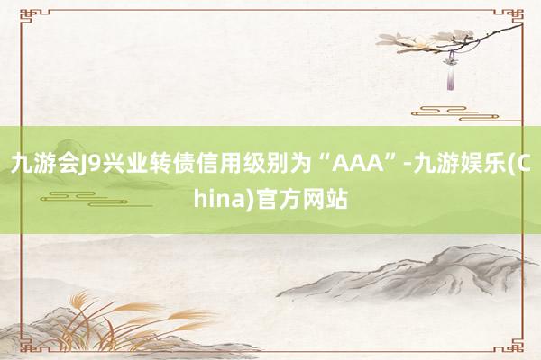 九游会J9兴业转债信用级别为“AAA”-九游娱乐(China)官方网站