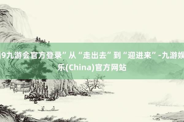 j9九游会官方登录”从“走出去”到“迎进来”-九游娱乐(China)官方网站