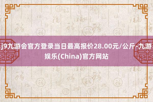 j9九游会官方登录当日最高报价28.00元/公斤-九游娱乐(China)官方网站