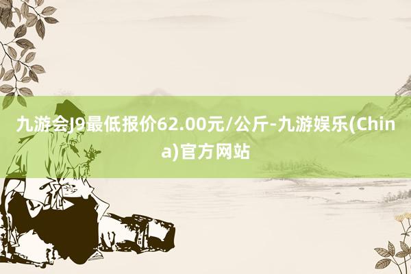 九游会J9最低报价62.00元/公斤-九游娱乐(China)官方网站