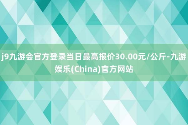 j9九游会官方登录当日最高报价30.00元/公斤-九游娱乐(China)官方网站