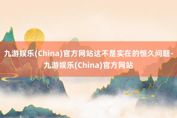 九游娱乐(China)官方网站这不是实在的恒久问题-九游娱乐(China)官方网站