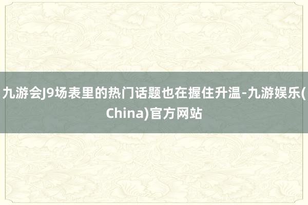 九游会J9场表里的热门话题也在握住升温-九游娱乐(China)官方网站