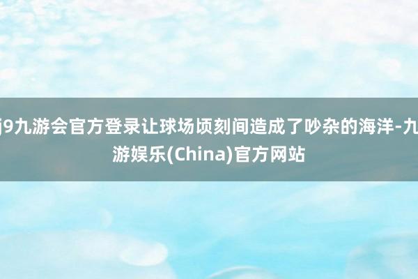 j9九游会官方登录让球场顷刻间造成了吵杂的海洋-九游娱乐(China)官方网站