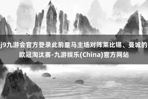 j9九游会官方登录此前皇马主场对阵莱比锡、曼城的欧冠淘汰赛-九游娱乐(China)官方网站