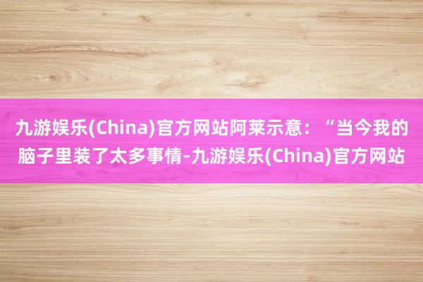 九游娱乐(China)官方网站阿莱示意：“当今我的脑子里装了太多事情-九游娱乐(China)官方网站