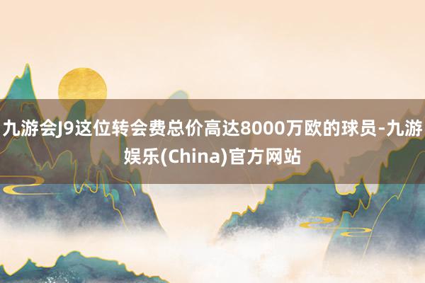 九游会J9这位转会费总价高达8000万欧的球员-九游娱乐(China)官方网站