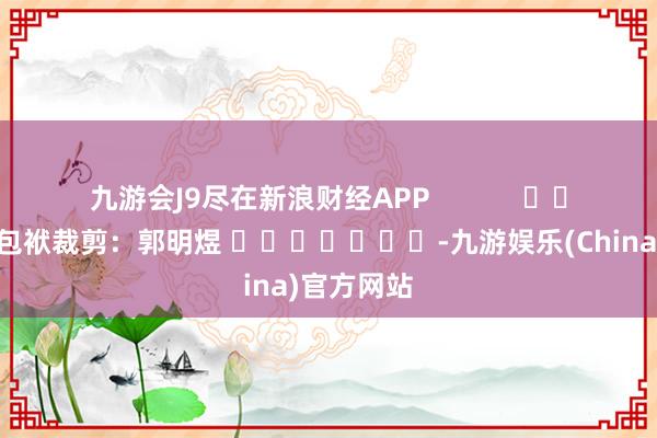 九游会J9尽在新浪财经APP            						包袱裁剪：郭明煜 							-九游娱乐(China)官方网站