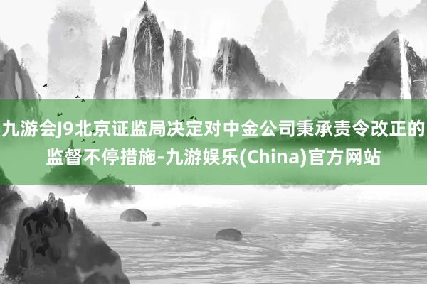 九游会J9北京证监局决定对中金公司秉承责令改正的监督不停措施-九游娱乐(China)官方网站