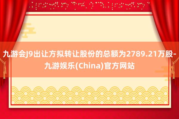 九游会J9出让方拟转让股份的总额为2789.21万股-九游娱乐(China)官方网站