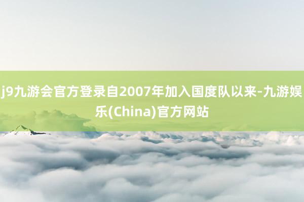 j9九游会官方登录自2007年加入国度队以来-九游娱乐(China)官方网站