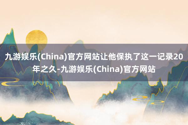 九游娱乐(China)官方网站让他保执了这一记录20年之久-九游娱乐(China)官方网站