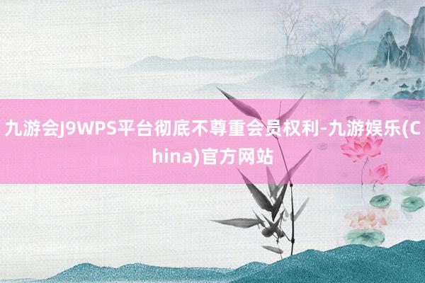 九游会J9WPS平台彻底不尊重会员权利-九游娱乐(China)官方网站