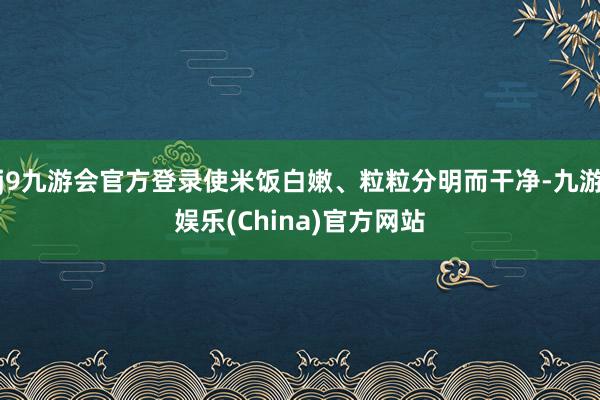 j9九游会官方登录使米饭白嫩、粒粒分明而干净-九游娱乐(China)官方网站