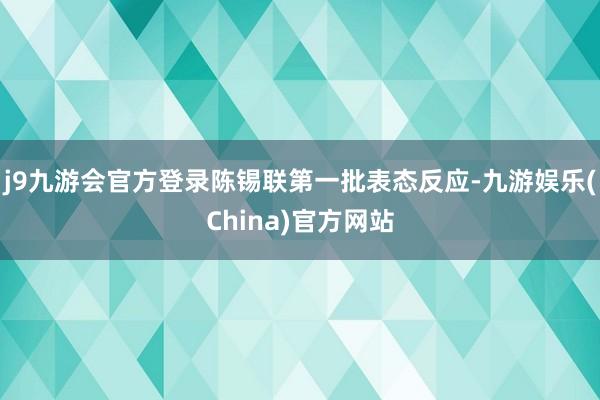 j9九游会官方登录陈锡联第一批表态反应-九游娱乐(China)官方网站