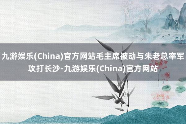 九游娱乐(China)官方网站毛主席被动与朱老总率军攻打长沙-九游娱乐(China)官方网站