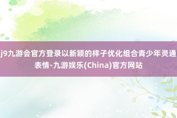 j9九游会官方登录以新颖的样子优化组合青少年灵通表情-九游娱乐(China)官方网站