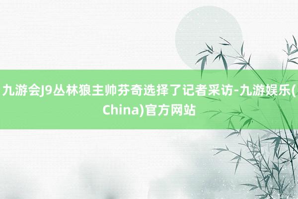 九游会J9丛林狼主帅芬奇选择了记者采访-九游娱乐(China)官方网站