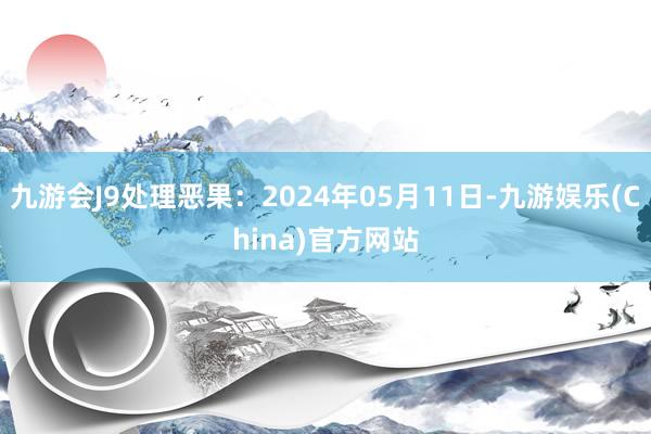 九游会J9处理恶果：2024年05月11日-九游娱乐(China)官方网站