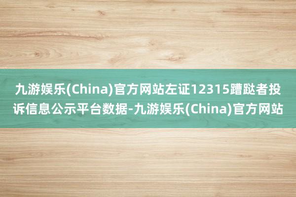 九游娱乐(China)官方网站左证12315蹧跶者投诉信息公示平台数据-九游娱乐(China)官方网站