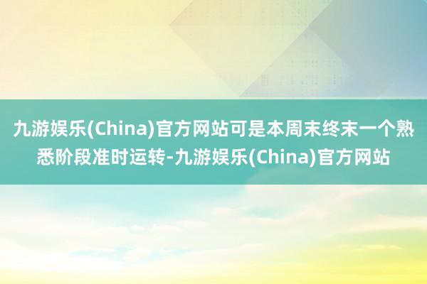 九游娱乐(China)官方网站可是本周末终末一个熟悉阶段准时运转-九游娱乐(China)官方网站