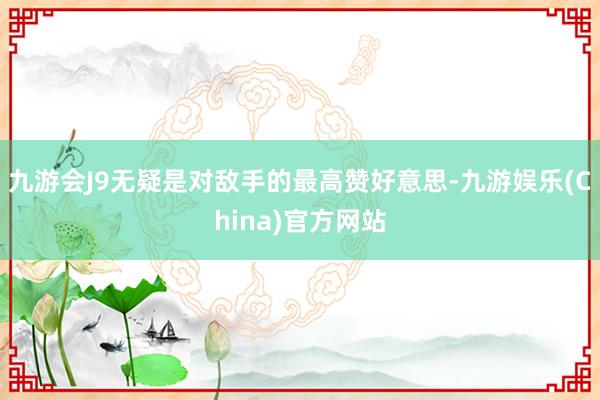 九游会J9无疑是对敌手的最高赞好意思-九游娱乐(China)官方网站
