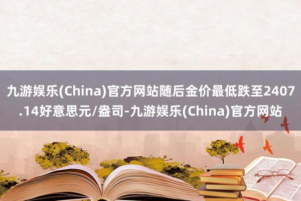 九游娱乐(China)官方网站随后金价最低跌至2407.14好意思元/盎司-九游娱乐(China)官方网站