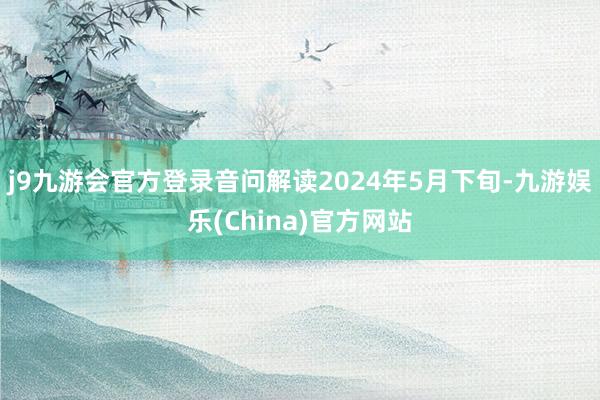 j9九游会官方登录音问解读2024年5月下旬-九游娱乐(China)官方网站