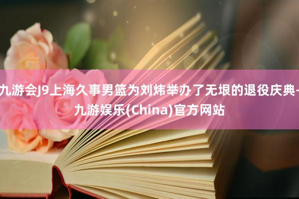 九游会J9上海久事男篮为刘炜举办了无垠的退役庆典-九游娱乐(China)官方网站