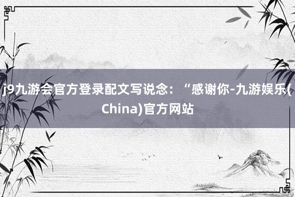 j9九游会官方登录配文写说念：“感谢你-九游娱乐(China)官方网站