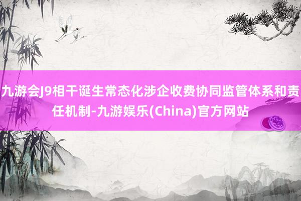 九游会J9相干诞生常态化涉企收费协同监管体系和责任机制-九游娱乐(China)官方网站