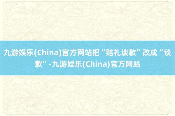 九游娱乐(China)官方网站把“赔礼谈歉”改成“谈歉”-九游娱乐(China)官方网站