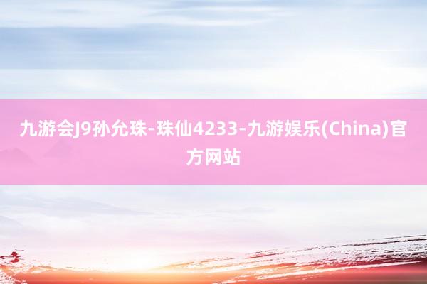 九游会J9孙允珠-珠仙4233-九游娱乐(China)官方网站