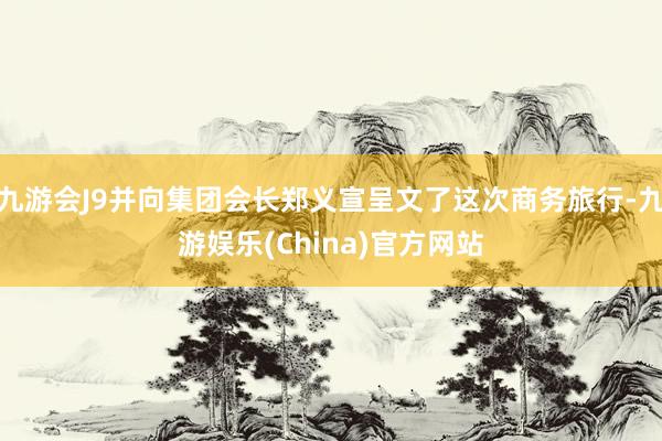 九游会J9并向集团会长郑义宣呈文了这次商务旅行-九游娱乐(China)官方网站