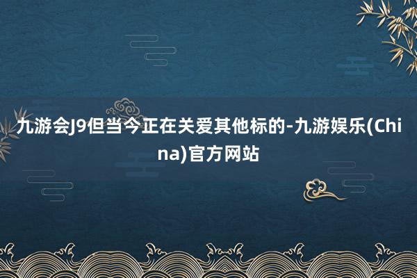 九游会J9但当今正在关爱其他标的-九游娱乐(China)官方网站