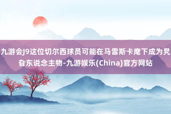 九游会J9这位切尔西球员可能在马雷斯卡麾下成为旯旮东说念主物-九游娱乐(China)官方网站