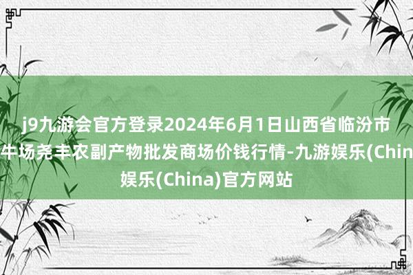 j9九游会官方登录2024年6月1日山西省临汾市尧王人区奶牛场尧丰农副产物批发商场价钱行情-九游娱乐(China)官方网站