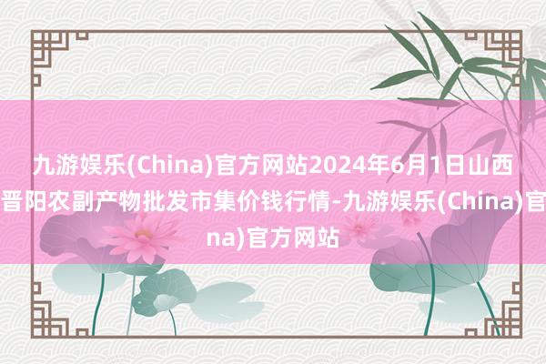 九游娱乐(China)官方网站2024年6月1日山西汾阳市晋阳农副产物批发市集价钱行情-九游娱乐(China)官方网站